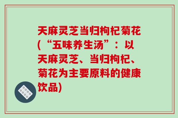 天麻灵芝当归枸杞菊花(“五味养生汤”：以天麻灵芝、当归枸杞、菊花为主要原料的健康饮品)