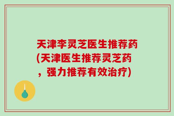 天津李灵芝医生推荐药(天津医生推荐灵芝药，强力推荐有效)