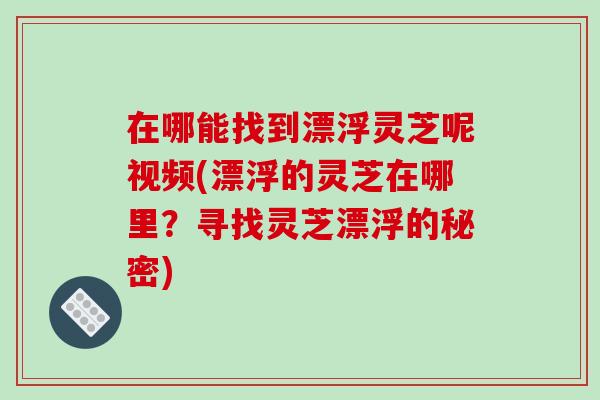 在哪能找到漂浮灵芝呢视频(漂浮的灵芝在哪里？寻找灵芝漂浮的秘密)