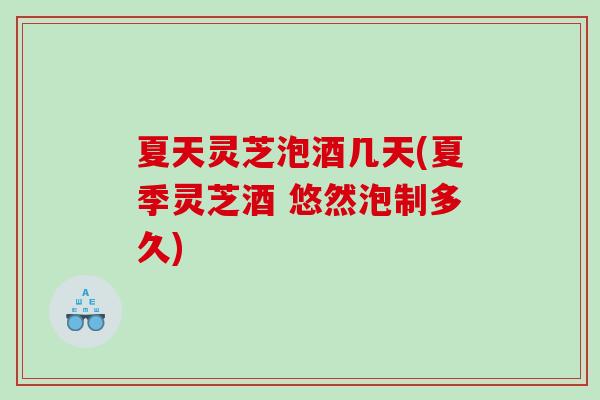 夏天灵芝泡酒几天(夏季灵芝酒 悠然泡制多久)