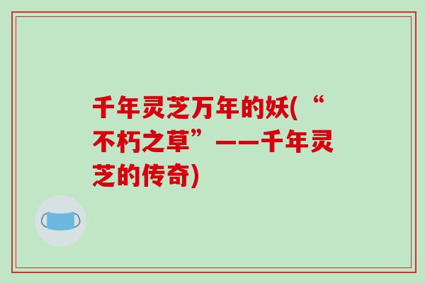 千年灵芝万年的妖(“不朽之草”——千年灵芝的传奇)