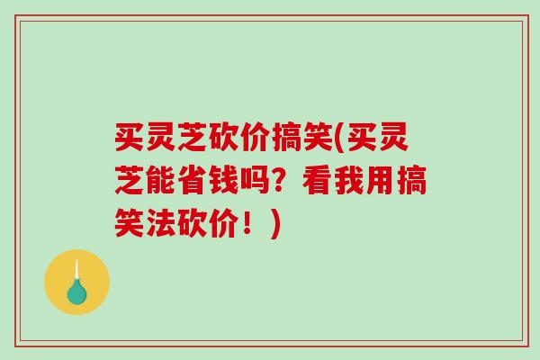 买灵芝砍价搞笑(买灵芝能省钱吗？看我用搞笑法砍价！)