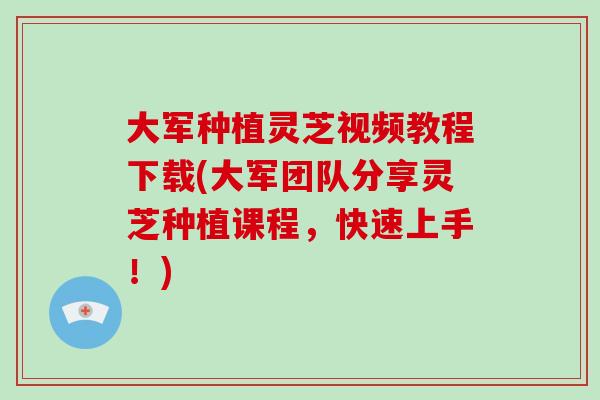 大军种植灵芝视频教程下载(大军团队分享灵芝种植课程，快速上手！)