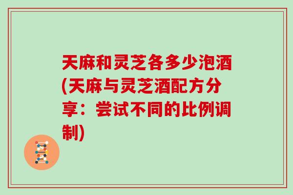 天麻和灵芝各多少泡酒(天麻与灵芝酒配方分享：尝试不同的比例调制)