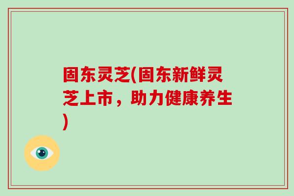 固东灵芝(固东新鲜灵芝上市，助力健康养生)