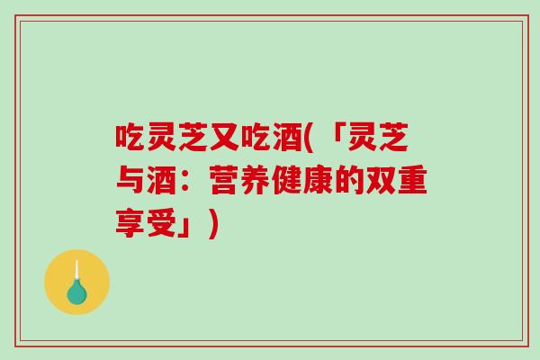 吃灵芝又吃酒(「灵芝与酒：营养健康的双重享受」)