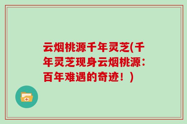 云烟桃源千年灵芝(千年灵芝现身云烟桃源：百年难遇的奇迹！)