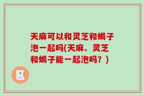 天麻可以和灵芝和蝎子泡一起吗(天麻、灵芝和蝎子能一起泡吗?) 天麻可以和灵芝和蝎子泡一起吗(天麻、灵芝和蝎子能一起泡吗?)