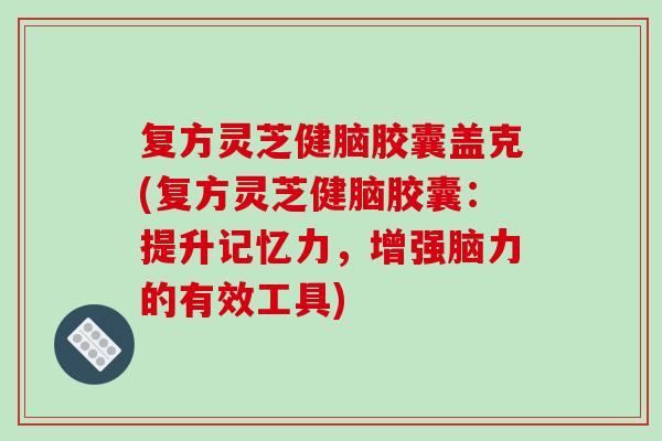 复方灵芝健脑胶囊盖克(复方灵芝健脑胶囊：提升记忆力，增强脑力的有效工具)