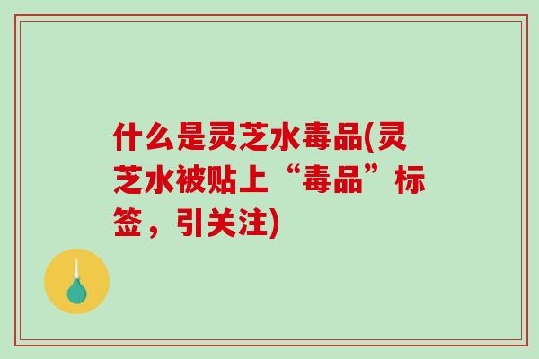 什么是灵芝水毒品(灵芝水被贴上“毒品”标签,引关注) 什么是灵芝水毒品(灵芝水被贴上“毒品”标签,引关注)