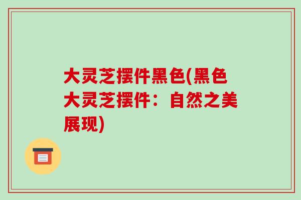 大灵芝摆件黑色(黑色大灵芝摆件:自然之美展现) 大灵芝摆件黑色(黑色大灵芝摆件:自然之美展现)