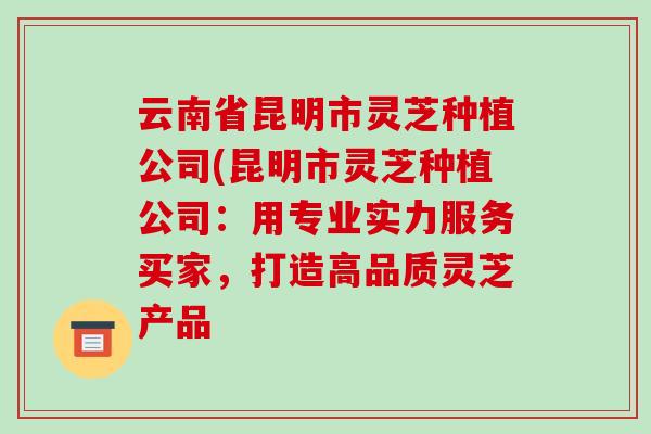 云南省昆明市灵芝种植公司(昆明市灵芝种植公司:用专业实力服务买家,打造高品质灵芝产品 云南省昆明市灵芝种植公司(昆明市灵芝种植公司:用专业实力服务买家,打造高品质灵芝产品