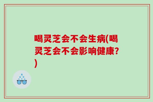 喝灵芝会不会生(喝灵芝会不会影响健康?) 喝灵芝会不会生(喝灵芝会不会影响健康?)