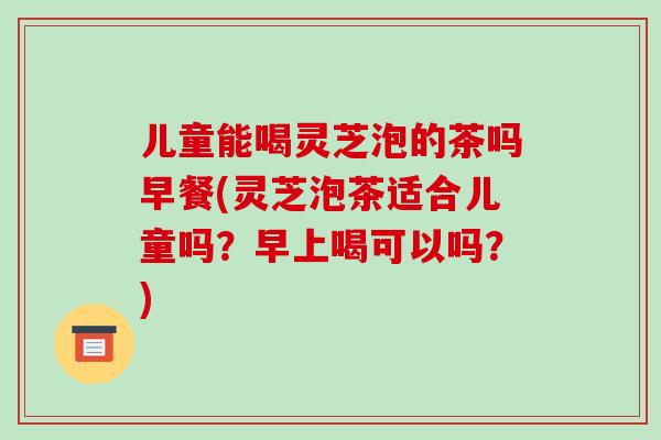 儿童能喝灵芝泡的茶吗早餐(灵芝泡茶适合儿童吗？早上喝可以吗？)