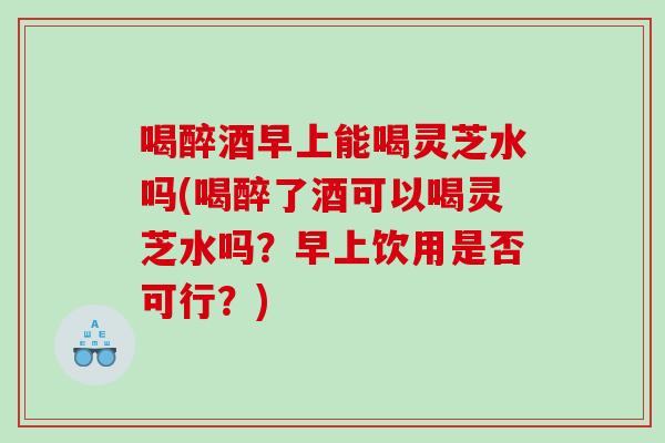 喝醉酒早上能喝灵芝水吗(喝醉了酒可以喝灵芝水吗？早上饮用是否可行？)