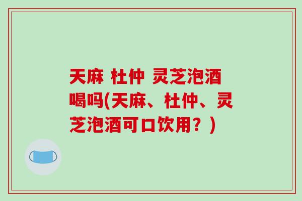 天麻 杜仲 灵芝泡酒喝吗(天麻、杜仲、灵芝泡酒可口饮用?) 天麻 杜仲 灵芝泡酒喝吗(天麻、杜仲、灵芝泡酒可口饮用?)