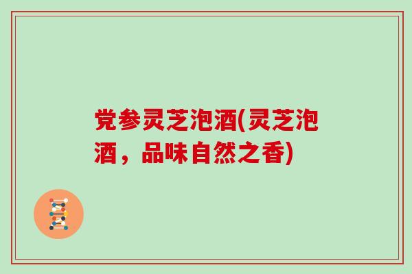 党参灵芝泡酒(灵芝泡酒,品味自然之香) 党参灵芝泡酒(灵芝泡酒,品味自然之香)