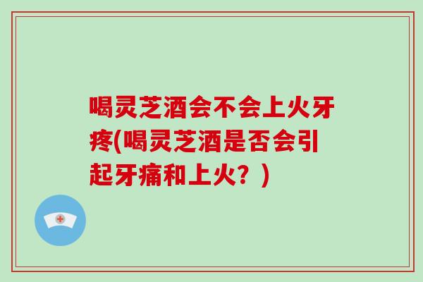 喝灵芝酒会不会上火牙疼(喝灵芝酒是否会引起牙痛和上火?) 喝灵芝酒会不会上火牙疼(喝灵芝酒是否会引起牙痛和上火?)