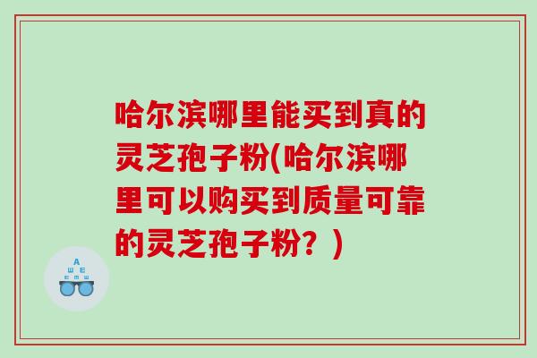 哈尔滨哪里能买到真的灵芝孢子粉(哈尔滨哪里可以购买到质量可靠的灵芝孢子粉？)