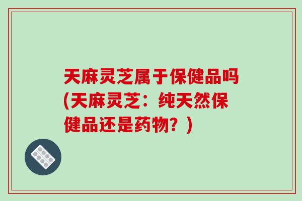 天麻灵芝属于保健品吗(天麻灵芝:纯天然保健品还是?) 天麻灵芝属于保健品吗(天麻灵芝:纯天然保健品还是?)