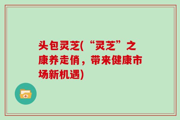 头包灵芝(“灵芝”之康养走俏，带来健康市场新机遇)