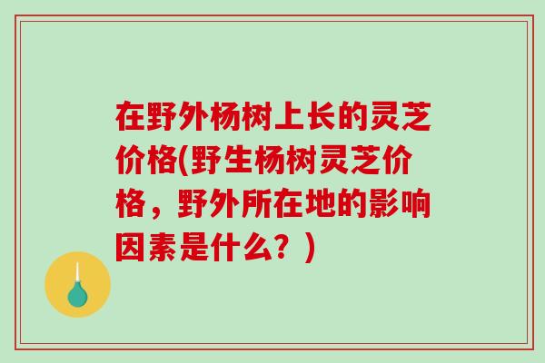 在野外杨树上长的灵芝价格(野生杨树灵芝价格，野外所在地的影响因素是什么？)