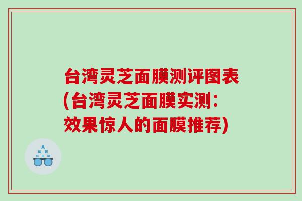 台湾灵芝面膜测评图表(台湾灵芝面膜实测：效果惊人的面膜推荐)