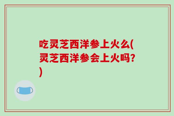 吃灵芝西洋参上火么(灵芝西洋参会上火吗？)