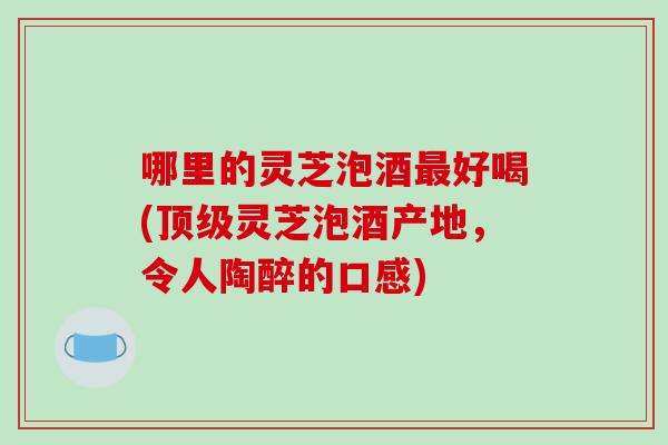 哪里的灵芝泡酒好喝(灵芝泡酒产地，令人陶醉的口感)