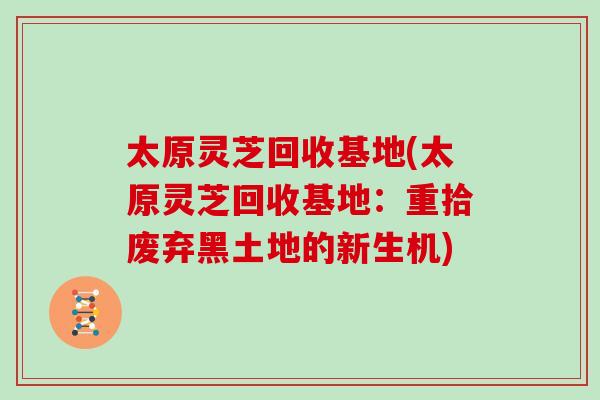 太原灵芝回收基地(太原灵芝回收基地：重拾废弃黑土地的新生机)
