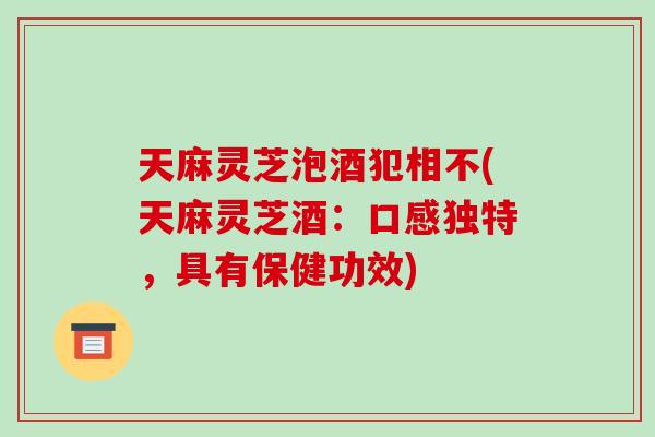 天麻灵芝泡酒犯相不(天麻灵芝酒：口感独特，具有保健功效)