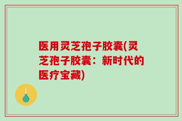 医用灵芝孢子胶囊(灵芝孢子胶囊：新时代的医疗宝藏)