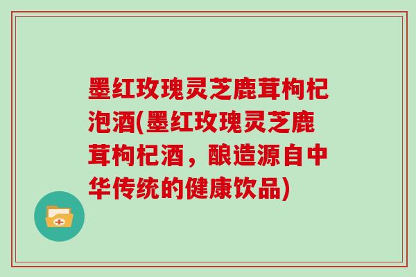 墨红玫瑰灵芝鹿茸枸杞泡酒(墨红玫瑰灵芝鹿茸枸杞酒，酿造源自中华传统的健康饮品)
