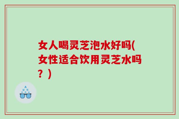 女人喝灵芝泡水好吗(女性适合饮用灵芝水吗?) 女人喝灵芝泡水好吗(女性适合饮用灵芝水吗?)