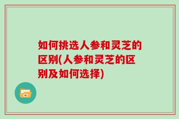 如何挑选人参和灵芝的区别(人参和灵芝的区别及如何选择) 如何挑选人参和灵芝的区别(人参和灵芝的区别及如何选择)