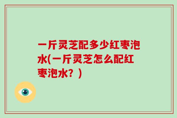 一斤灵芝配多少红枣泡水(一斤灵芝怎么配红枣泡水？)
