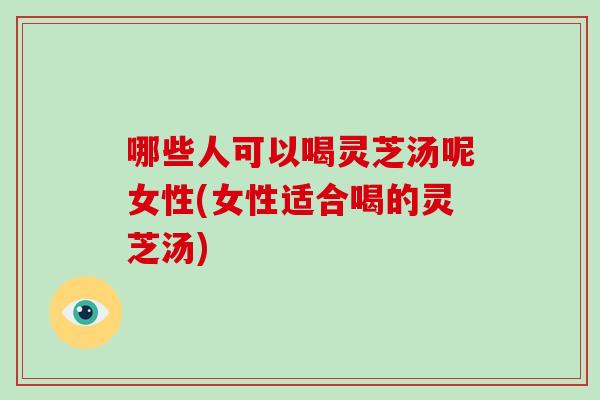 哪些人可以喝灵芝汤呢女性(女性适合喝的灵芝汤) 哪些人可以喝灵芝汤呢女性(女性适合喝的灵芝汤)