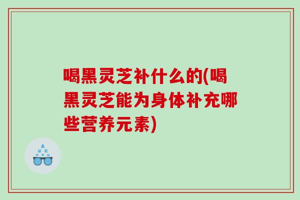 喝黑灵芝补什么的(喝黑灵芝能为身体补充哪些营养元素) 喝黑灵芝补什么的(喝黑灵芝能为身体补充哪些营养元素)