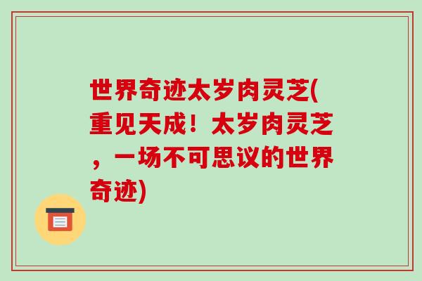 世界奇迹太岁肉灵芝(重见天成!太岁肉灵芝,一场不可思议的世界奇迹) 世界奇迹太岁肉灵芝(重见天成!太岁肉灵芝,一场不可思议的世界奇迹)