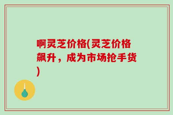 啊灵芝价格(灵芝价格飙升,成为市场抢手货) 啊灵芝价格(灵芝价格飙升,成为市场抢手货)