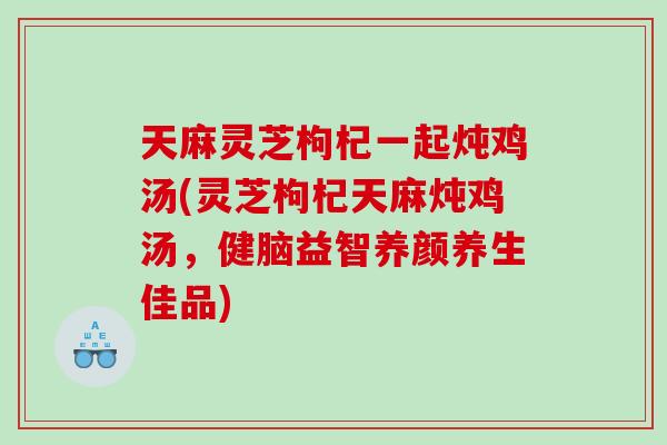 天麻灵芝枸杞一起炖鸡汤(灵芝枸杞天麻炖鸡汤,健脑益智养颜养生佳品) 天麻灵芝枸杞一起炖鸡汤(灵芝枸杞天麻炖鸡汤,健脑益智养颜养生佳品)