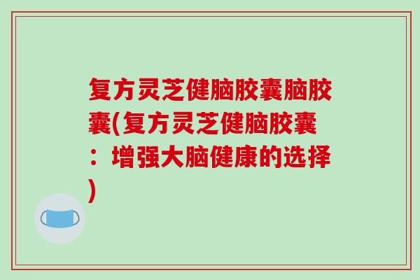 复方灵芝健脑胶囊脑胶囊(复方灵芝健脑胶囊:增强大脑健康的选择) 复方灵芝健脑胶囊脑胶囊(复方灵芝健脑胶囊:增强大脑健康的选择)