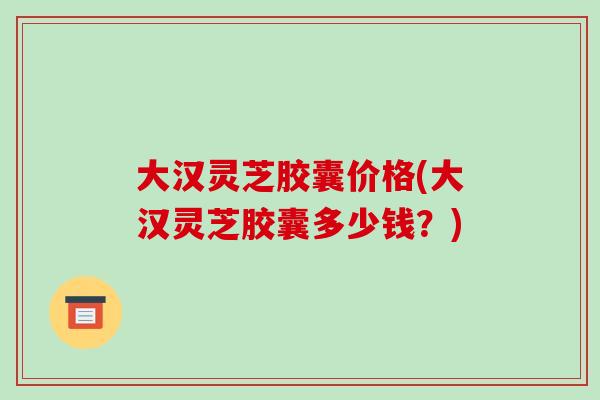 大汉灵芝胶囊价格(大汉灵芝胶囊多少钱？)