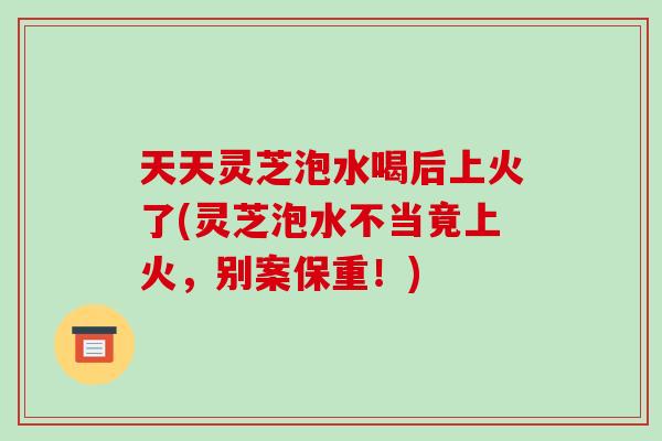 天天灵芝泡水喝后上火了(灵芝泡水不当竟上火，别案保重！)