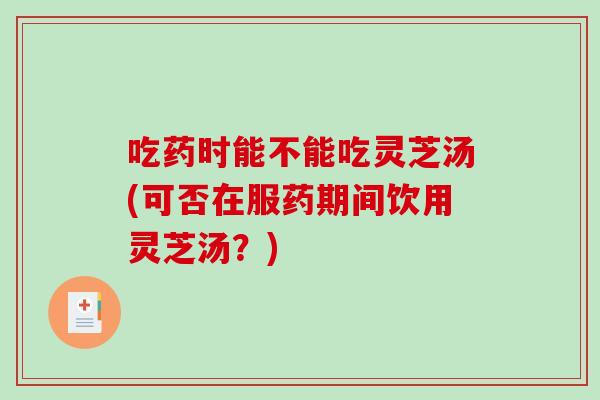 吃药时能不能吃灵芝汤(可否在服药期间饮用灵芝汤？)