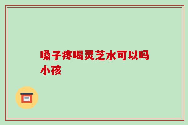 嗓子疼喝灵芝水可以吗小孩