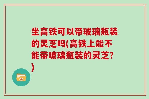 坐高铁可以带玻璃瓶装的灵芝吗(高铁上能不能带玻璃瓶装的灵芝？)