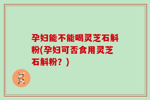 孕妇能不能喝灵芝石斛粉(孕妇可否食用灵芝石斛粉？)