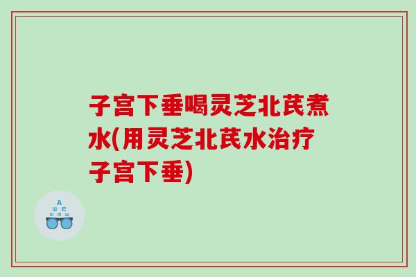 子宫下垂喝灵芝北芪煮水(用灵芝北芪水子宫下垂)
