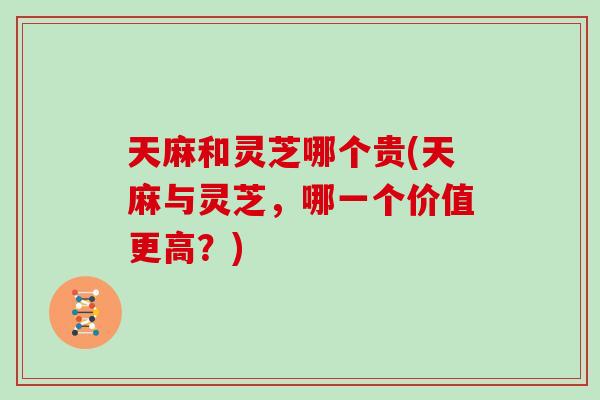 天麻和灵芝哪个贵(天麻与灵芝，哪一个价值更高？)